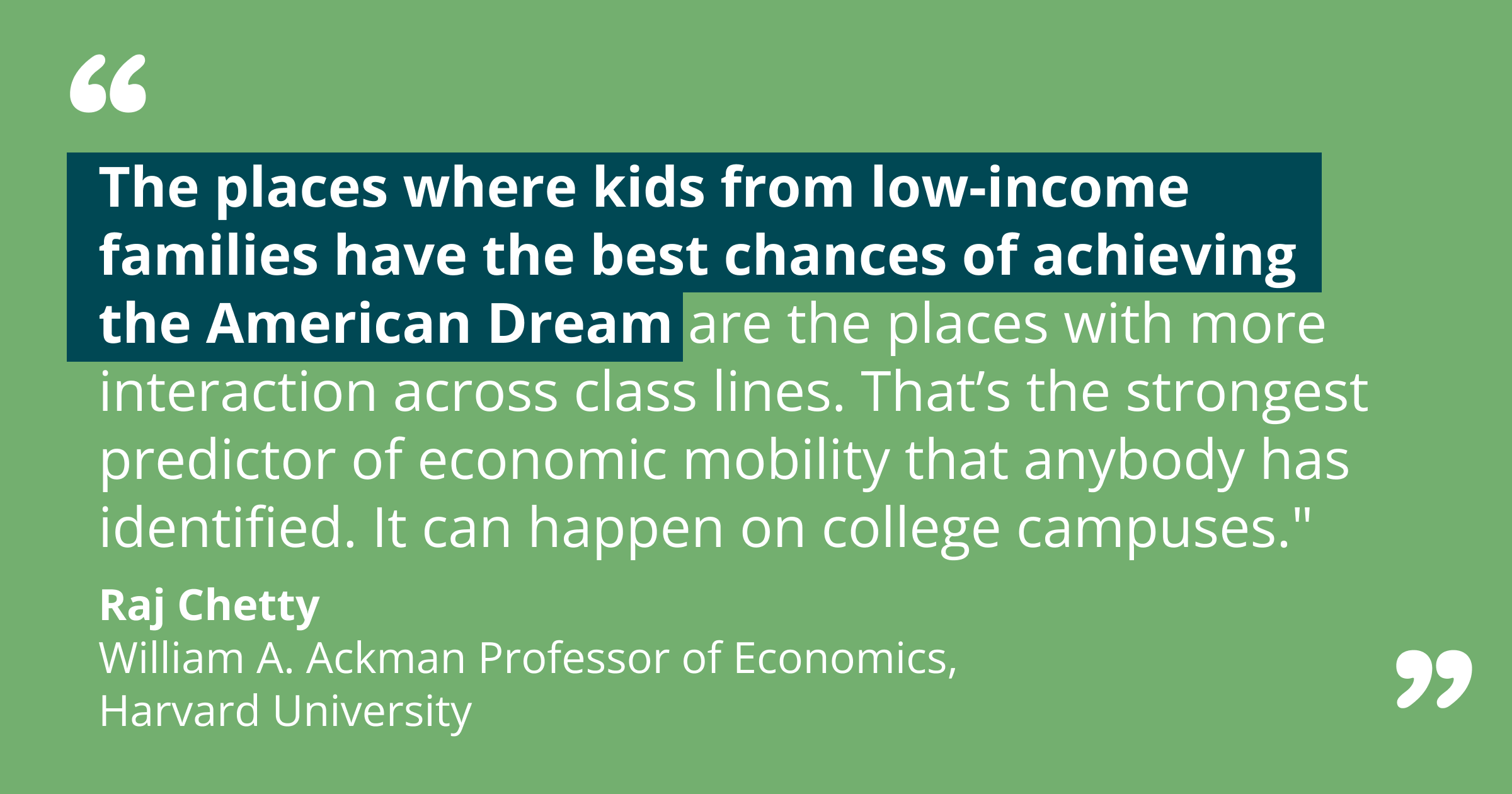 "The places where kids from low-income families have the best chances of achieving the American Dream are the places with more interaction across class lines. That’s the strongest predictor of economic mobility that anybody has identified. It can happen in many contexts: your neighborhood, schools, religious institutions – and on college campuses.”